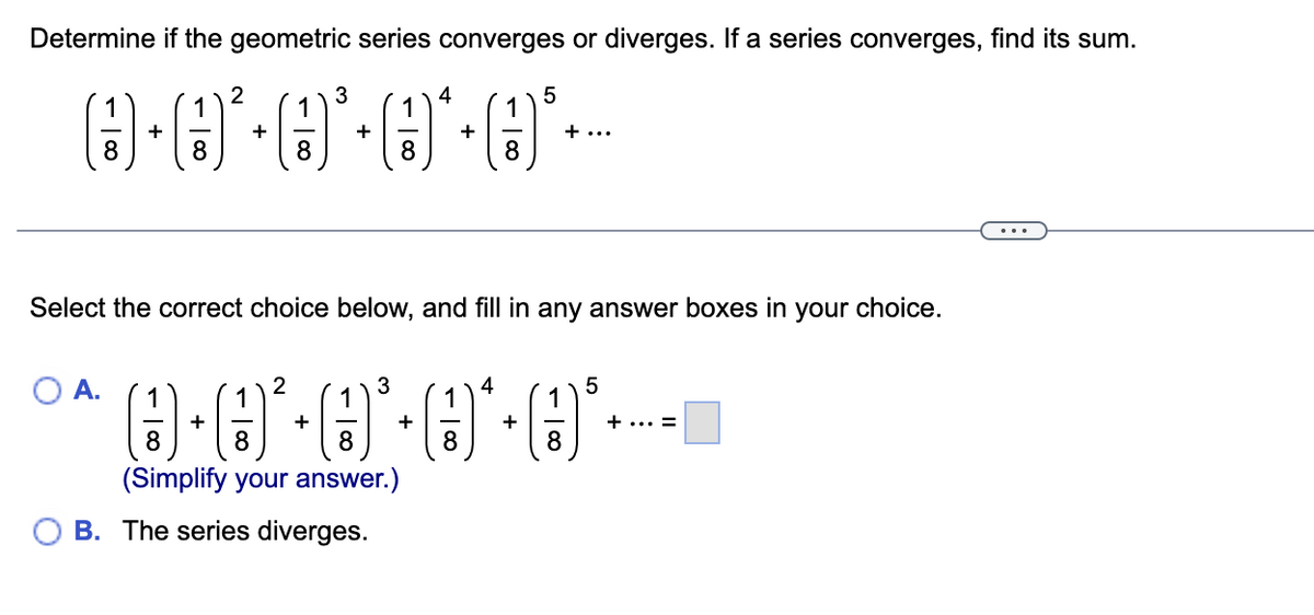 Determine if the geometric series converges or diverges. If a series converges, find its sum.
3
1
1
(3)
O·²·³·*·³·
+
+
+
A.
1
1
8
8
2
+
1
8
1
Select the correct choice below, and fill in any answer boxes in your
2
8
3
1
1
0-0²-0·0*·*---
+
8
8
(Simplify your answer.)
B. The series diverges.
+
4
+
1
8
4
5
+
+ ...
1
8
5
+ ... =
choice.