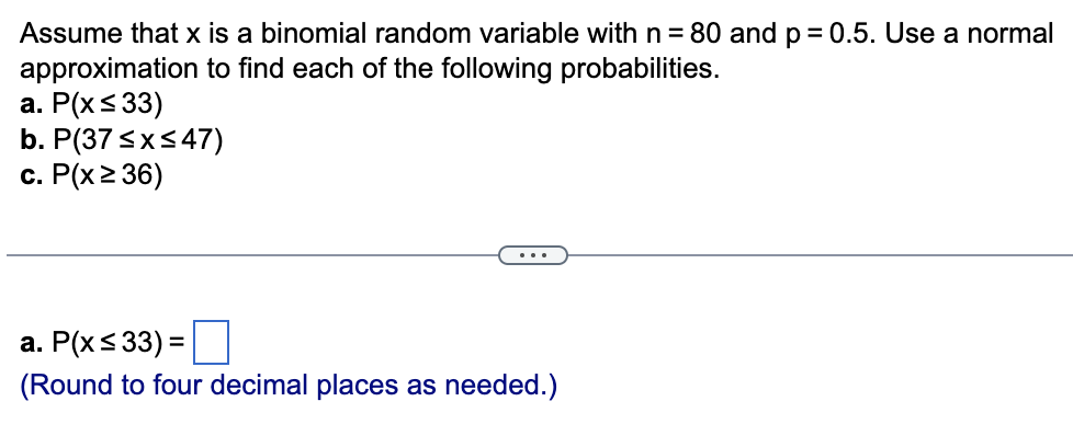 Assume that x is a binomial random variable with n = 80 and p = 0.5. Use a normal
approximation to find each of the following probabilities.
a. P(x ≤ 33)
b. P(37 ≤x≤47)
c. P(x ≥ 36)
a. P(x≤33) =
(Round to four decimal places as needed.)