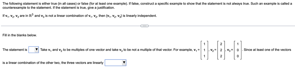 The following statement is either true (in all cases) or false (for at least one example). If false, construct a specific example to show that the statement is not always true. Such an example is called a
counterexample to the statement. If the statement is true, give a justification.
If V₁, V₂, V3 are in R³ and v3 is not a linear combination of V₁, V₂, then {V₁, V2, V3} is linearly independent.
Fill in the blanks below.
The statement is
Take V₁
and v₂ to be multiples of one vector and take v3 to be not a multiple of that vector. For example, v₁
is a linear combination of the other two, the three vectors are linearly
2
-0-0-8
2
1
2
=
=
1
O
Since at least one of the vectors