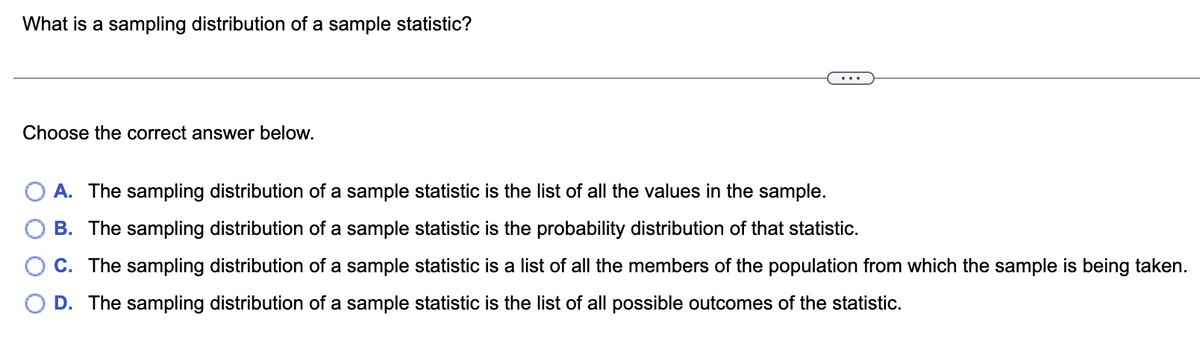 What is a sampling distribution of a sample statistic?
Choose the correct answer below.
A. The sampling distribution of a sample statistic is the list of all the values in the sample.
B. The sampling distribution of a sample statistic is the probability distribution of that statistic.
C. The sampling distribution of a sample statistic is a list of all the members of the population from which the sample is being taken.
D. The sampling distribution of a sample statistic is the list of all possible outcomes of the statistic.