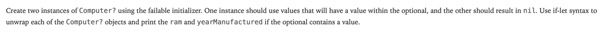Create two instances of Computer? using the failable initializer. One instance should use values that will have a value within the optional, and the other should result in nil. Use if-let syntax to
unwrap each of the Computer? objects and print the ram and yearManufactured if the optional contains a value.
