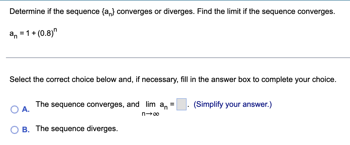 Determine if the sequence {a} converges or diverges. Find the limit if the sequence converges.
an = 1 +
(0.8)
Select the correct choice below and, if necessary, fill in the answer box to complete your choice.
A.
The sequence converges, and lim an
=
n→∞
B. The sequence diverges.
(Simplify your answer.)