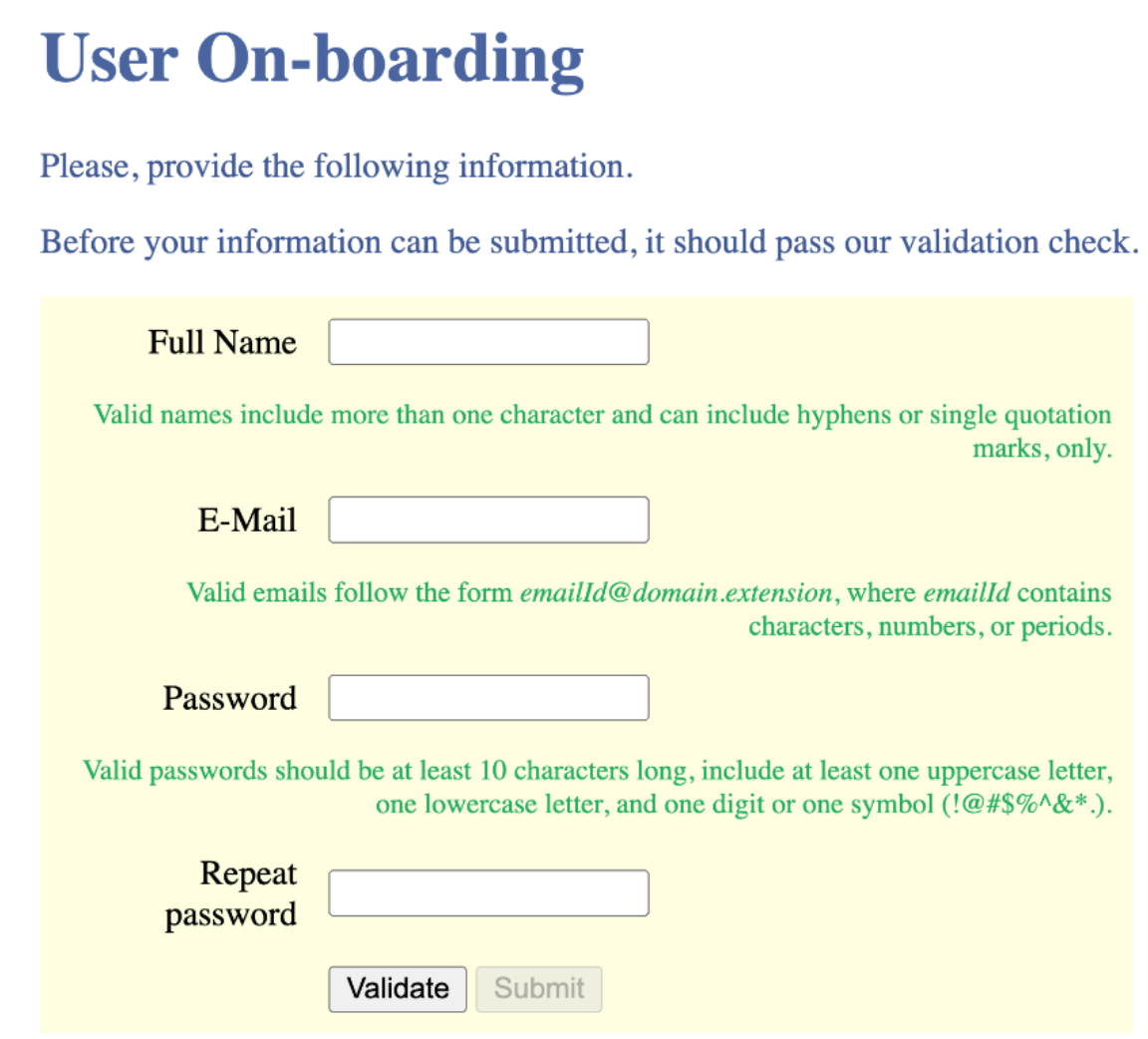 User On-boarding
Please, provide the following information.
Before your information can be submitted, it should pass our validation check.
Full Name
Valid names include more than one character and can include hyphens or single quotation
marks, only.
E-Mail
Valid emails follow the form emailld@domain.extension, where emailld contains
characters, numbers, or periods.
Password
Valid passwords should be at least 10 characters long, include at least one uppercase letter,
one lowercase letter, and one digit or one symbol (!@#$%^&* .).
Repeat
password
Validate
Submit
