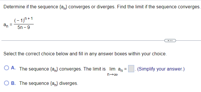 Determine if the sequence {a} converges or diverges. Find the limit if the sequence converges.
(-1)^+1
5n-9
an
=
Select the correct choice below and fill in any answer boxes within your choice.
OA. The sequence {a} converges. The limit is lim an =
n→∞
OB. The sequence {an} diverges.
(Simplify your answer.)