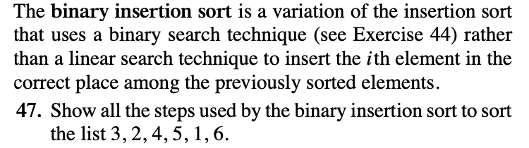 The binary insertion sort is a variation of the insertion sort
that uses a binary search technique (see Exercise 44) rather
than a linear search technique to insert the ith element in the
correct place among the previously sorted elements.
47. Show all the steps used by the binary insertion sort to sort
the list 3, 2, 4, 5, 1, 6.
