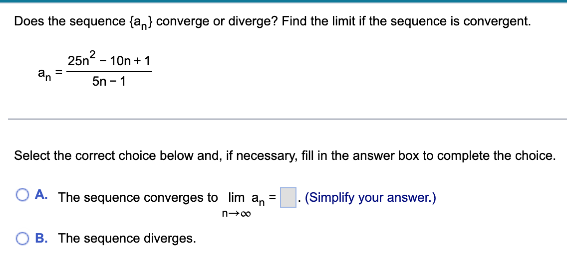 Does the sequence {a} converge or diverge? Find the limit if the sequence is convergent.
25n² - 10n + 1
5n-1
an
Select the correct choice below and, if necessary, fill in the answer box to complete the choice.
OA. The sequence converges to lim an =
n→∞
B. The sequence diverges.
(Simplify your answer.)