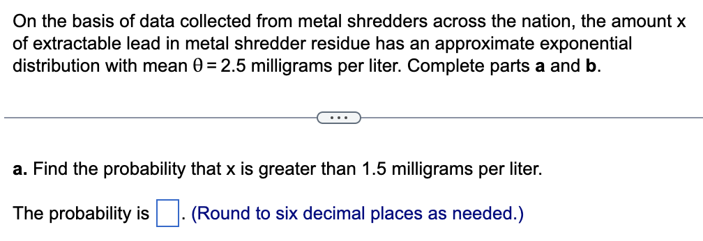 On the basis of data collected from metal shredders across the nation, the amount x
of extractable lead in metal shredder residue has an approximate exponential
distribution with mean 0 = 2.5 milligrams per liter. Complete parts a and b.
a. Find the probability that x is greater than 1.5 milligrams per liter.
The probability is (Round to six decimal places as needed.)