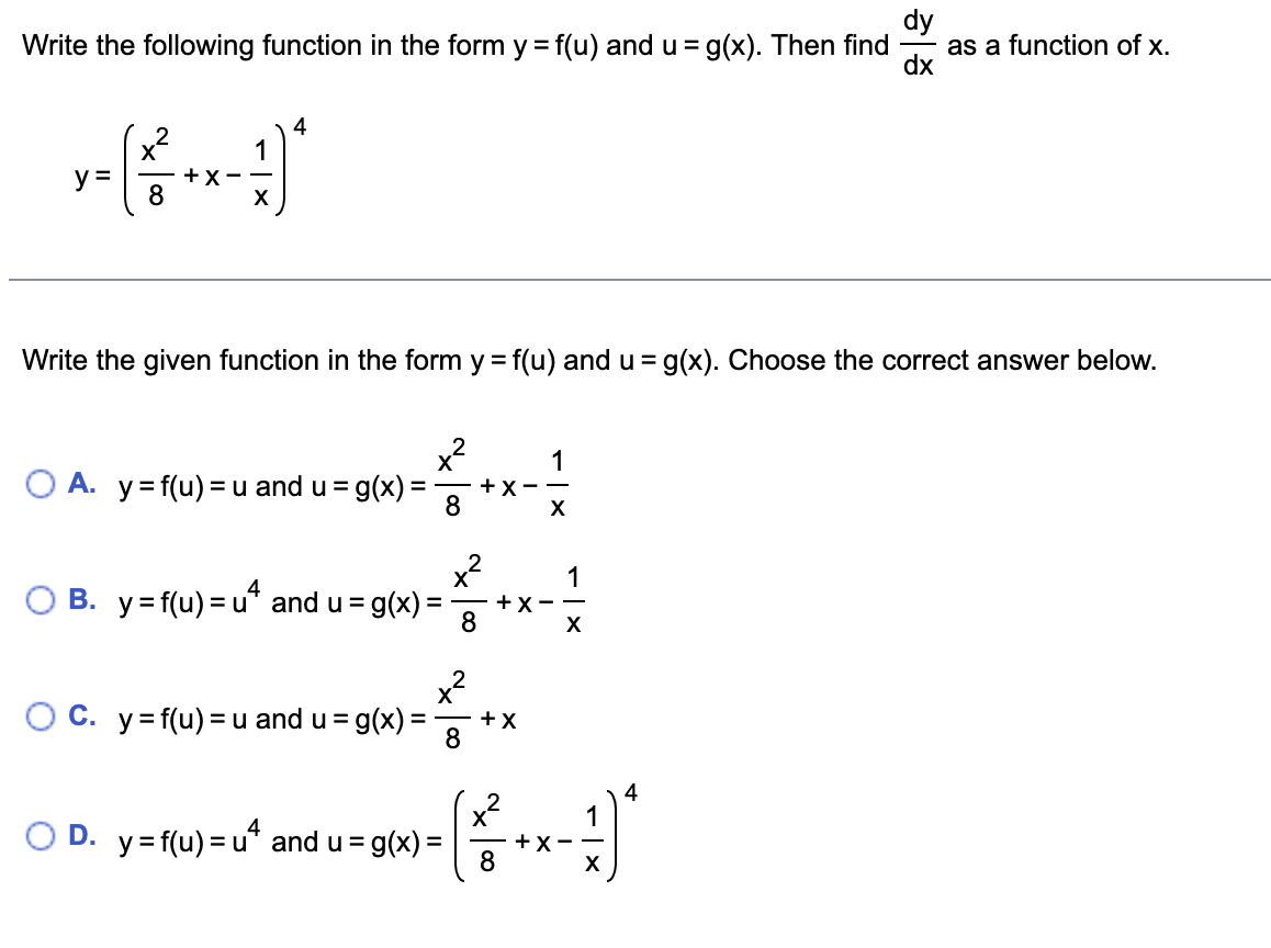 dy
as a function of x.
dx
Write the following function in the form y = f(u) and u = g(x). Then find
%3D
4
1
X
+X-
8
y =
Write the given function in the form y = f(u) and u
=g(x). Choose the correct answer below.
x?
1
O A. y= f(u) =u and u = g(x)
+ X - -
8
X
B. y=f(u) = u" and u =
g(x):
+X-
X
%3D
O C. y= f(u) = u and u = g(x) =
+X
8
4
1
O D. y=f(u) = u“ and u = g(x) =
+X - -
8
X
