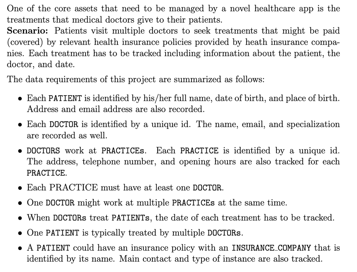 One of the core assets that need to be managed by a novel healthcare app is the
treatments that medical doctors give to their patients.
Scenario: Patients visit multiple doctors to seek treatments that might be paid
(covered) by relevant health insurance policies provided by heath insurance compa-
nies. Each treatment has to be tracked including information about the patient, the
doctor, and date.
The data requirements of this project are summarized as follows:
• Each PATIENT is identified by his/her full name, date of birth, and place of birth.
Address and email address are also recorded.
• Each DOCTOR is identified by a unique id. The name, email, and specialization
are recorded as well.
• DOCTORS work at PRACTICES. Each PRACTICE is identified by a unique id.
The address, telephone number, and opening hours are also tracked for each
PRACTICE.
• Each PRACTICE must have at least one DOCTOR.
• One DOCTOR might work at multiple PRACTICES at the same time.
• When DOCTORS treat PATIENTS, the date of each treatment has to be tracked.
• One PATIENT is typically treated by multiple DOCTORS.
• A PATIENT could have an insurance policy with an INSURANCE_COMPANY that is
identified by its name. Main contact and type of instance are also tracked.
