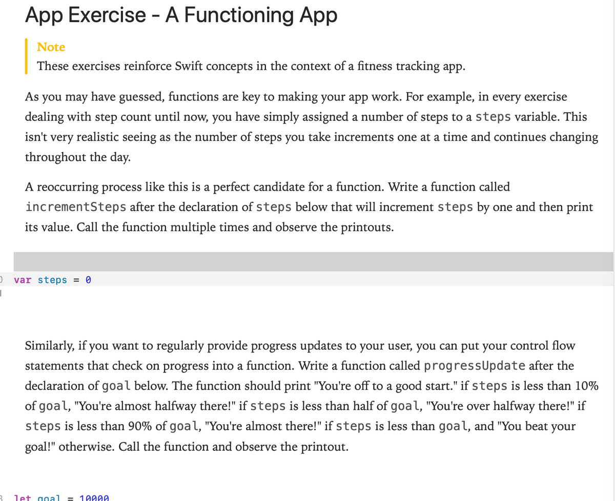 App Exercise - A Functioning App
Note
These exercises reinforce Swift concepts in the context of a fitness tracking app.
As you may have guessed, functions are key to making your app work. For example, in every exercise
dealing with step count until now, you have simply assigned a number of steps to a steps variable. This
isn't very realistic seeing as the number of steps you take increments one at a time and continues changing
throughout the day.
A reoccurring process like this is a perfect candidate for a function. Write a func
calle
incrementSteps after the declaration of steps below that will increment steps by one and then print
its value. Call the function multiple times and observe the printouts.
var steps = 0
Similarly, if you want to regularly provide progress updates to your user, you can put your control flow
statements that check on progress into a function. Write a function called progressUpdate after the
declaration of goal below. The function should print "You're off to a good start." if steps is less than 10%
of goal, "You're almost halfway there!" if steps is less than half of goal, "You're over halfway there!" if
steps is less than 90% of goal, "You're almost there!" if steps is less than goal, and "You beat your
goal!" otherwise. Call the function and observe the printout.
let goal
= 10000
