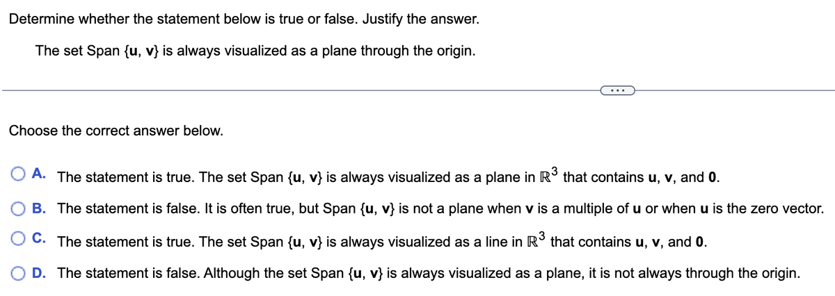 Determine whether the statement below is true or false. Justify the answer.
The set Span {u, v} is always visualized as a plane through the origin.
Choose the correct answer below.
A. The statement is true. The set Span {u, v} is always visualized as a plane in R³ that contains u, v, and 0.
B. The statement is false. It is often true, but Span {u, v} is not a plane when v is a multiple of u or when u is the zero vector.
OC. The statement is true. The set Span {u, v} is always visualized as a line in R³ that contains u, v, and 0.
3
D. The statement is false. Although the set Span {u, v} is always visualized as a plane, it is not always through the origin.