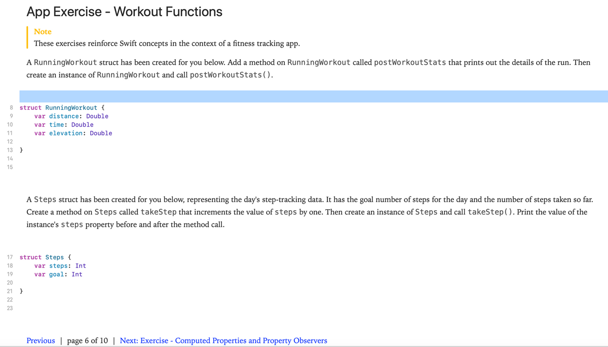 App Exercise - Workout Functions
Note
These exercises reinforce Swift concepts in the context of a fitness tracking app.
A RunningWorkout struct has been created for you below. Add a method on RunningWorkout called postWorkoutStats that prints out the details of the run. Then
create an instance of RunningWorkout and call postWorkoutStats().
8.
struct RunningWorkout {
9.
var distance: Double
10
var time: Double
11
var elevation: Double
12
13
}
14
15
A Steps struct has been created for you below, representing the day's step-tracking data. It has the goal number of steps for the day and the number of steps taken so far.
Create a method on Steps called takeStep that increments the value of steps by one. Then create an instance of Steps and call takeStep(). Print the value of the
instance's steps property before and after the method call.
17
struct Steps {
18
var steps: Int
19
var goal: Int
20
21
}
22
23
Previous | page 6 of 10 | Next: Exercise - Computed Properties and Property Observers
