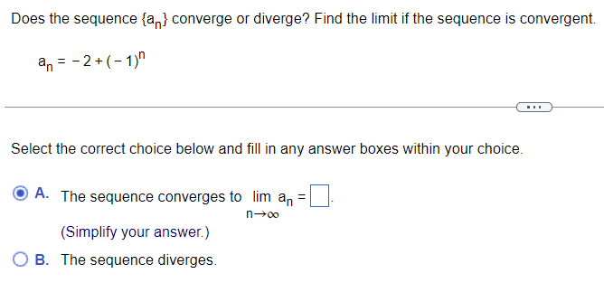 Does the sequence {a} converge or diverge? Find the limit if the sequence is convergent.
an = −2+ (−1)n
Select the correct choice below and fill in any answer boxes within your choice.
=
A. The sequence converges to lim an
n→∞
(Simplify your answer.)
OB. The sequence diverges.