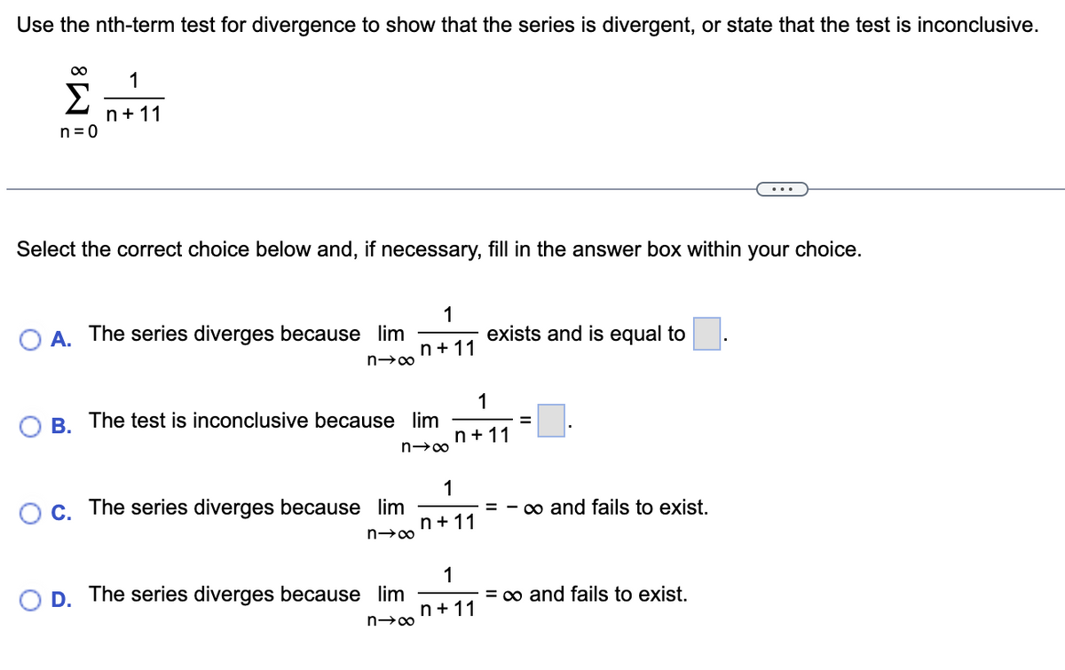 Use the nth-term test for divergence to show that the series is divergent, or state that the test is inconclusive.
∞ 1
Σ n+11
n=0
Select the correct choice below and, if necessary, fill in the answer box within your choice.
O A. The series diverges because lim
n→∞
B. The test is inconclusive because lim
n→∞
C. The series diverges because lim
n→∞
1
n+11
D. The series diverges because lim
n→∞
1
n+11
1
n+11
exists and is equal to
1
n+11
=
=
∞ and fails to exist.
= ∞ and fails to exist.