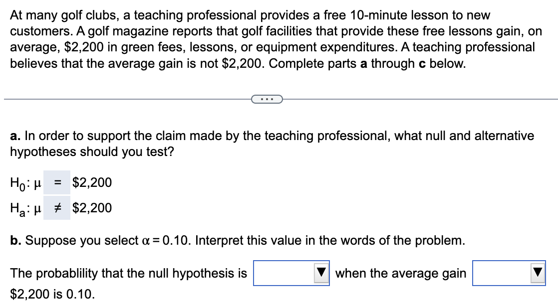 At many golf clubs, a teaching professional provides a free 10-minute lesson to new
customers. A golf magazine reports that golf facilities that provide these free lessons gain, on
average, $2,200 in green fees, lessons, or equipment expenditures. A teaching professional
believes that the average gain is not $2,200. Complete parts a through c below.
a. In order to support the claim made by the teaching professional, what null and alternative
hypotheses should you test?
Ho: μ
= $2,200
Ha
$2,200
b. Suppose you select a = 0.10. Interpret this value in the words of the problem.
The probablility that the null hypothesis is
when the average gain
$2,200 is 0.10.