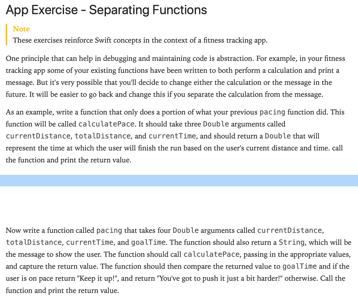 App Exercise - Separating Functions
Note
These exercises reinforce Swift concepts in the context of a fitness tracking app.
One principle that can help in debugging and maintaining code is abstraction. For example, in your fitness
tracking app some of your existing functions have been written to both perform a calculation and print a
message. But it's very possible that you'll decide to change either the calculation or the message in the
future. It will be easier to go back and change this if you separate the calculation from the message.
As an example, write a function that only does a portion of what your previous pacing function did. This
function will be called calculatePace. It should take three Double arguments called
currentDistance, totalDistance, and currentTime, and should return a Double that will
represent the time at which the user will finish the run based on the user's current distance and time. call
the function and print the return value.
Now write a function called pacing that takes four Double arguments called currentDistance,
totalDistance, currentTime, and goalTime. The function should also return a String, which will be
the message to show the user. The function should call calculatePace, passing in the appropriate values,
and capture the return value. The function should then compare the returned value to goalTime and if the
user is on pace return "Keep it up!", and return "You've got to push it just a bit harder!" otherwise. Call the
function and print the return value.
