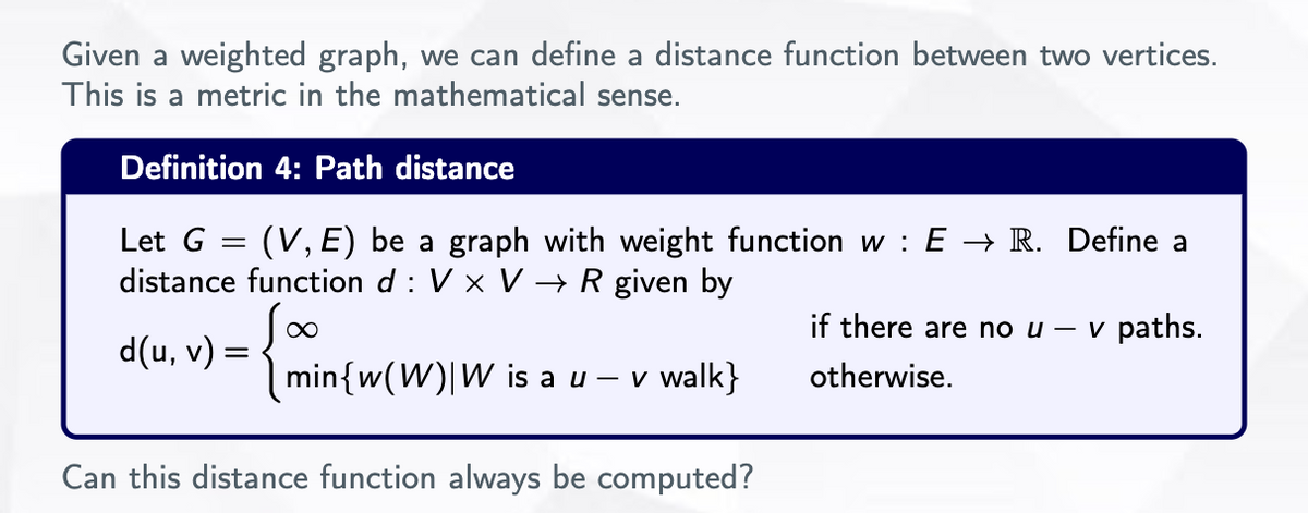 Given a weighted graph, we can define a distance function between two vertices.
This is a metric in the mathematical sense.
Definition 4: Path distance
Let G = (V, E) be a graph with weight function w: E → R. Define a
distance function d: V x V →→ R given by
∞
d(u, v) =
min{w(W) W is a u - v walk}
Can this distance function always be computed?
if there are no u - v paths.
otherwise.
