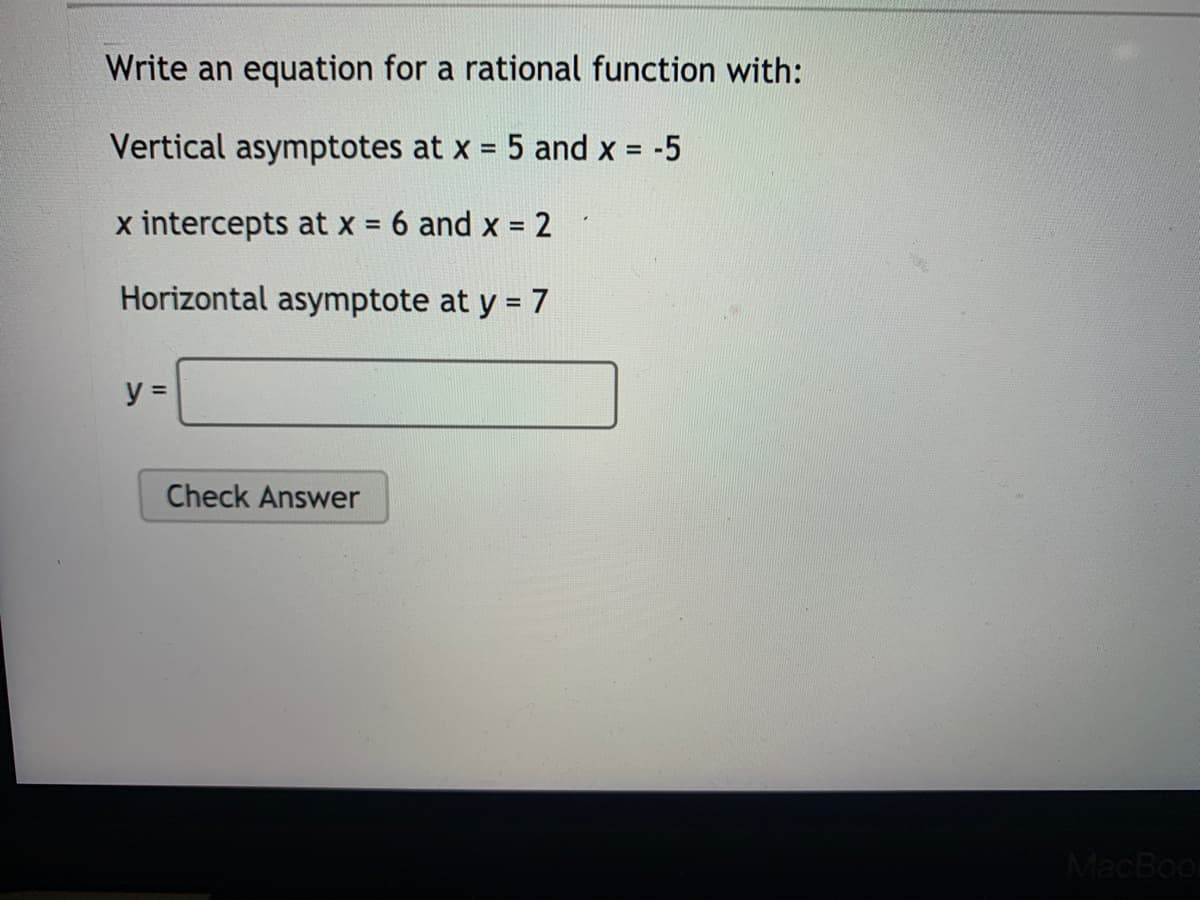 Write an equation for a rational function with:
Vertical asymptotes at x = 5 and x = -5
%3D
x intercepts at x = 6 and x = 2
Horizontal asymptote at y = 7
y =
Check Answer
MacBool
