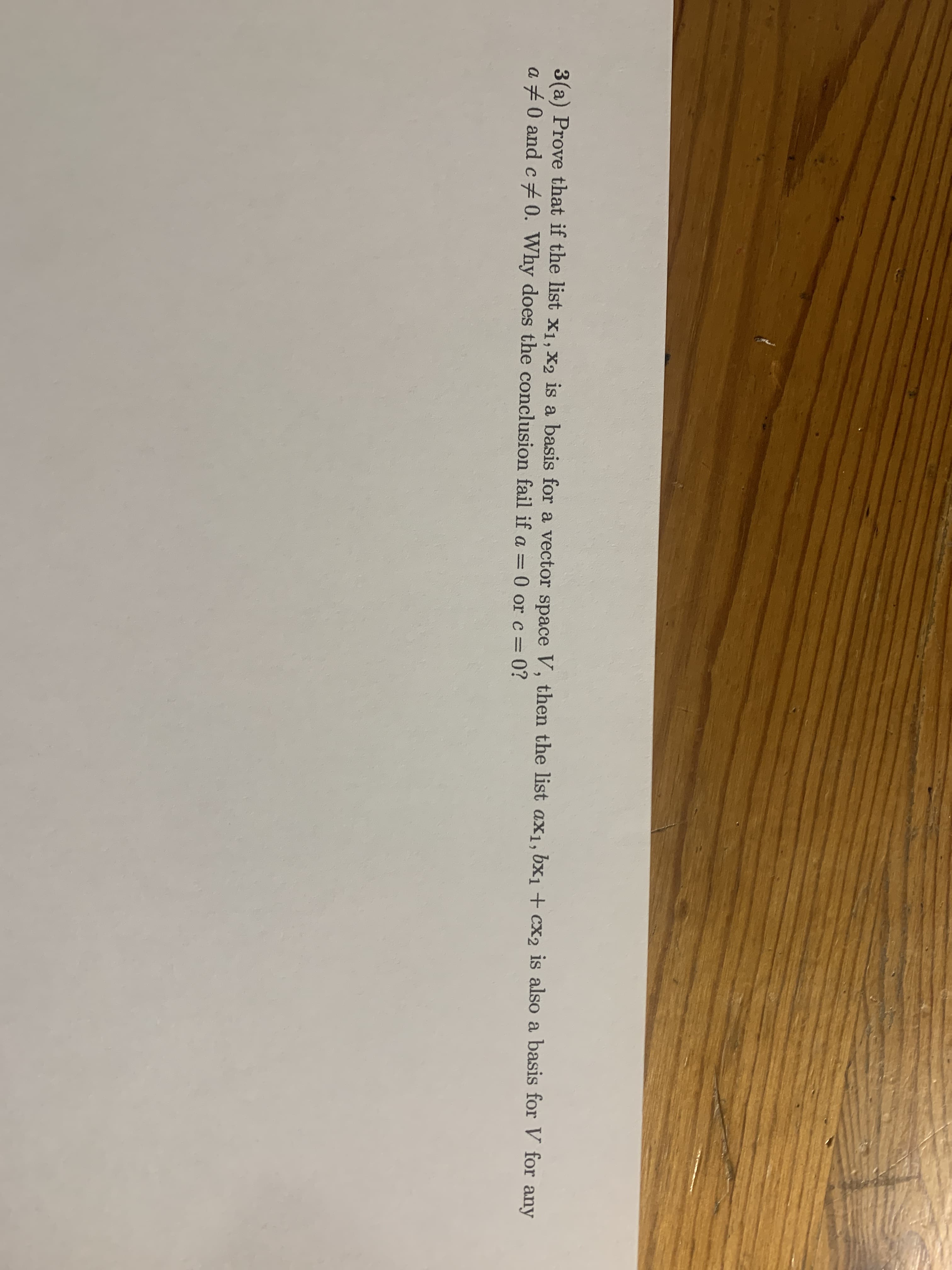 3(a) Prove that if the list X1, X2 is a basis for a vector space V, then the list ax1, bx1 + cx2 is also a basis for V for any
a +0 and c 0. Why does the conclusion fail if a =0 or c= 0?
%3D
