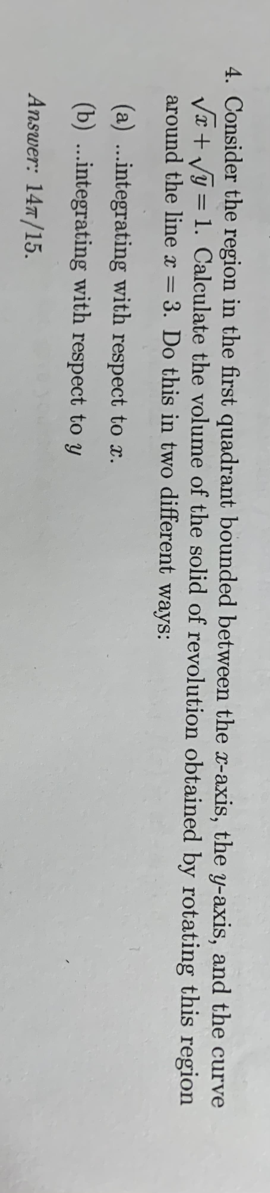 4. Consider the region in the first quadrant bounded between the -axis, the y-axis, and the curve
VI + Vy = 1. Calculate the volume of the solid of revolution obtained by rotating this region
around the line x = 3. Do this in two different ways:
%3D
(a) ...integrating with respect to x.
(b) ...integrating with respect to y
Answer: 147/15.

