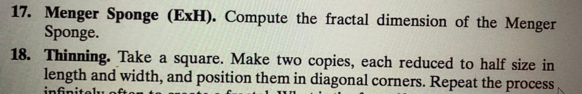 17. Menger Sponge (ExH). Compute the fractal dimension of the Menger
Sponge.
18. Thinning. Take a square. Make two copies, each reduced to half size in
length and width, and position them in diagonal corners. Repeat the process
infinitelL ofton
