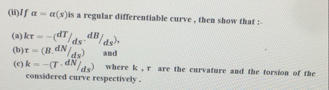 (ii)If a =
a(s)is a regular differentiable curve, then show that :-
(a) kt = -(dT/ds dB/ds),
(b)T = (B.dN/ds)
(c) k = -(T dNd) wherek, T
considered curve respectively.
%3D
and
are the curvature and the torsion of the
