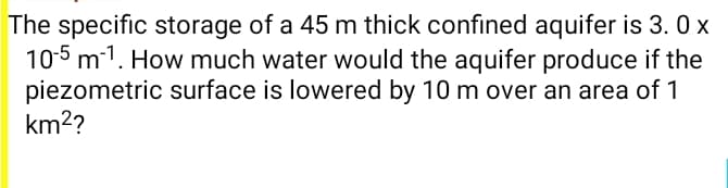 The specific storage of a 45 m thick confined aquifer is 3. 0 x
10-5 m-1. How much water would the aquifer produce if the
piezometric surface is lowered by 10 m over an area of 1
km2?
