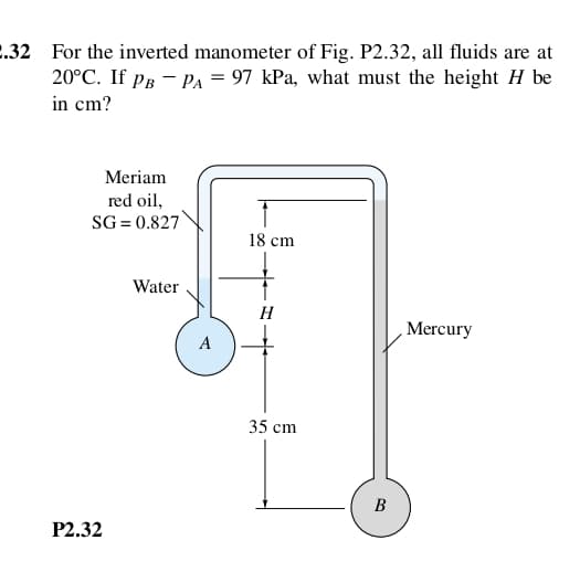 .32 For the inverted manometer of Fig. P2.32, all fluids are at
20°C. If pg - PA = 97 kPa, what must the height H be
in cm?
Meriam
red oil,
SG = 0.827
18 cm
Water
H
Mercury
A
35 cm
B
P2.32

