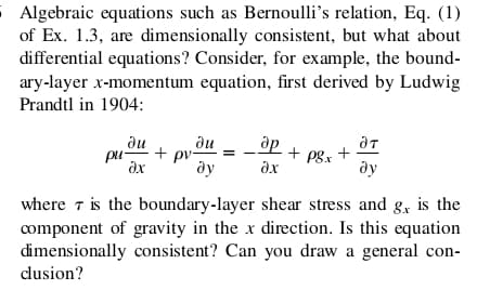 S Algebraic equations such as Bernoulli's relation, Eq. (1)
of Ex. 1.3, are dimensionally consistent, but what about
differential equations? Consider, for example, the bound-
ary-layer x-momentum equation, first derived by Ludwig
Prandtl in 1904:
ди
pu-
du
pv-
ду
+ pgx +
ax
ду
where 7 is the boundary-layer shear stress and g, is the
component of gravity in the x direction. Is this equation
dimensionally consistent? Can you draw a general con-
cusion?
