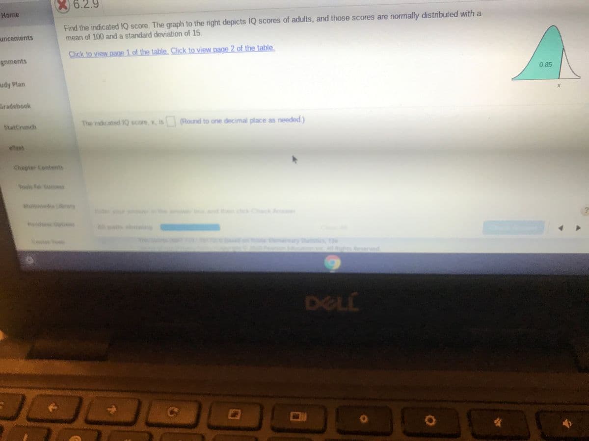 X) 6.2.9
Home
Find the indicated IQ score. The graph to the right depicts IQ scores of adults, and those scores are normally distributed with a
mean of 100 and a standard deviation of 15.
uncements
Chick to view page 1 of the table. Click to view page 2 of the table.
gnments
0.85
udy Plan
aradebook
StatCrunch
The indicated IQ score, x, is (Round to one decimal place as needed )
Chapter Contersts
Tosle for Suesss
Muleneda rory
yor te aw boe and e ck Check Aner
parts shown
www
13e
ghts Reserved
DELL
Co
