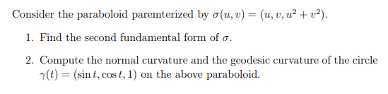 Consider the paraboloid paremterized by o(u, v) = (u, v, u² + v²).
1. Find the second fundamental form of o.
2. Compute the normal curvature and the geodesic curvature of the circle
(t) = (sin t, cos t, 1) on the above paraboloid.
