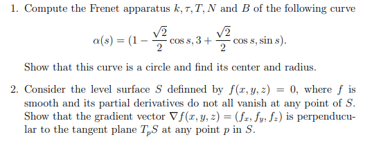 1. Compute the Frenet apparatus k, T,T, N and B of the following curve
a(s) = (1
cos s, 3 +
cos s, sin s).
2
Show that this curve is a circle and find its center and radius.
2. Consider the level surface S definned by f(x, y, z) = 0, where f is
smooth and its partial derivatives do not all vanish at any point of S.
Show that the gradient vector Vf(r, y, z) = (fz; fy, fz) is perpenducu-
lar to the tangent plane T„S at any point p in S.
