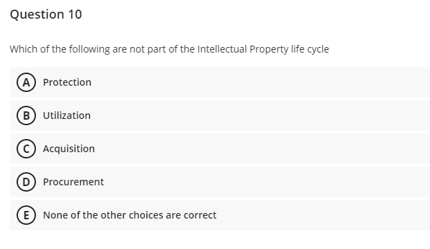 Question 10
Which of the following are not part of the Intellectual Property life cycle
(A) Protection
B) Utilization
© Acquisition
D Procurement
E) None of the other choices are correct
