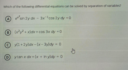 Which of the following differential equations can be solved by separation of variables?
(A
esin 2y dx - 3x¯!cos 2y dy = 0
B
(x?y2 + x)dx + cos 3x dy =0
© 1+2y)dx -(x- 3y)dy = 0
%3D
D
ytan x dx + (x + In y)dy = 0
