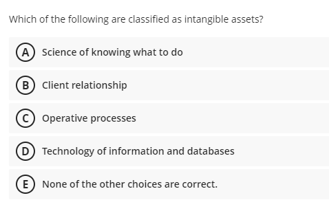 Which of the following are classified as intangible assets?
(A) Science of knowing what to do
(B Client relationship
(c) Operative processes
(D Technology of information and databases
(E) None of the other choices are correct.
