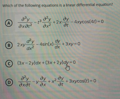 Which of the following equations is a linear differential equation?
ду
at
+2x
4xycos(4t) = 0
A
axdt?
dx?
dy
dy
4sin(x) dx
B
B2xy Y
+ 3xy=0
dx?
(3x – 2y)dx + (3x+2y)dy D0
ду
ду
+ x²-
dt
y ax
y
axdt
+3xycos(t) = 0
D
