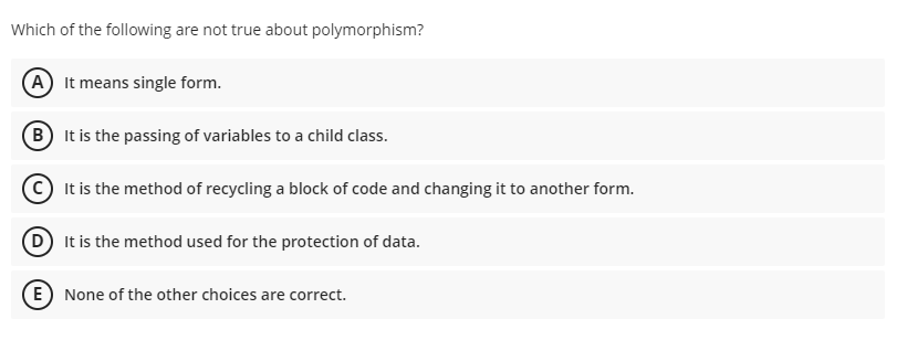 Which of the following are not true about polymorphism?
A It means single form.
B It is the passing of variables to a child class.
© It is the method of recycling a block of code and changing it to another form.
D It is the method used for the protection of data.
E) None of the other choices are correct.
