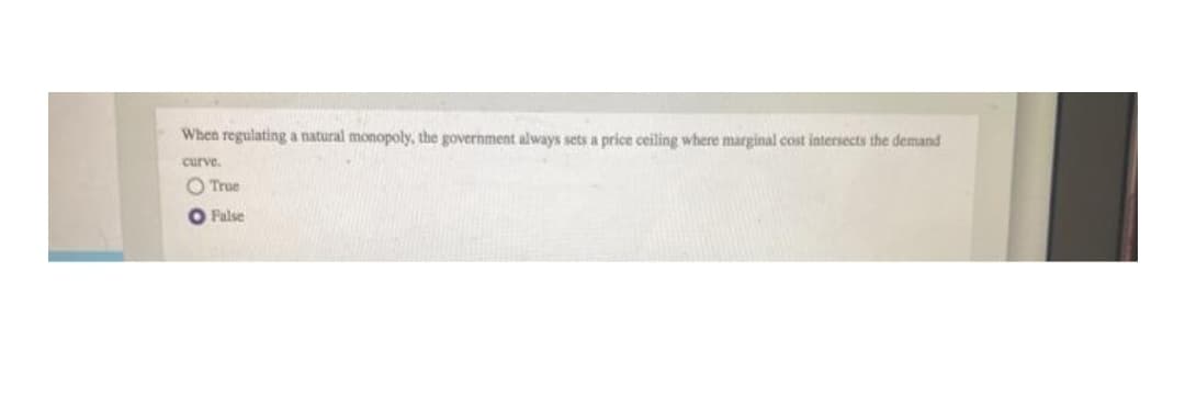 When regulating a natural monopoly, the government always sets a price ceiling where marginal cost intersects the demand
curve.
O True
O False
