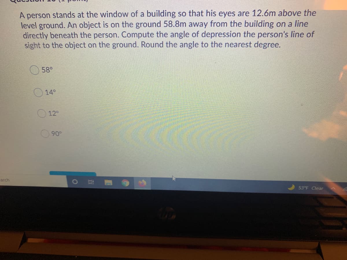 A person stands at the window of a building so that his eyes are 12.6m above the
level ground. An object is on the ground 58.8m away from the building on a line
directly beneath the person. Compute the angle of depression the person's line of
sight to the object on the ground. Round the angle to the nearest degree.
58°
14°
12°
90°
arch
53°F Clear
立
