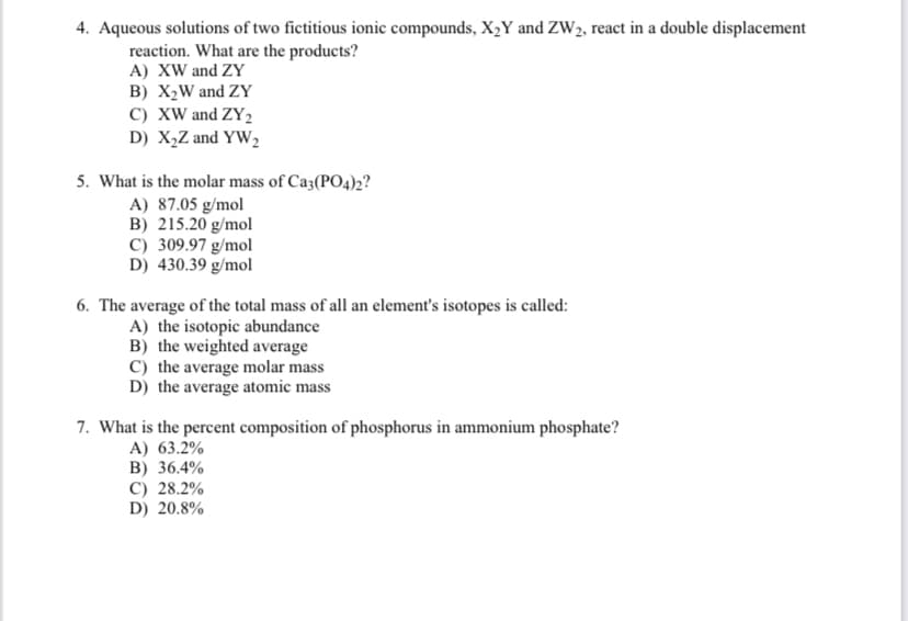 4. Aqueous solutions of two fictitious ionic compounds, X₂Y and ZW2, react in a double displacement
reaction. What are the products?
A) XW and ZY
B) X₂W and ZY
C) XW and ZY2
D) X₂Z and YW₂2
5. What is the molar mass of Ca3(PO4)2?
A) 87.05 g/mol
B) 215.20 g/mol
C) 309.97 g/mol
D) 430.39 g/mol
6. The average of the total mass of all an element's isotopes is called:
A) the isotopic abundance
B) the weighted average
C) the average molar mass
D) the average atomic mass
7. What is the percent composition of phosphorus in ammonium phosphate?
A) 63.2%
B) 36.4%
C) 28.2%
D) 20.8%