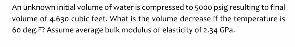 An unknown initial volume of water is compressed to 5000 psig resulting to final
volume of 4.630 cubic feet. What is the volume decrease if the temperature is
60 deg.F? Assume average bulk modulus of elasticity of 2.34 GPa.
