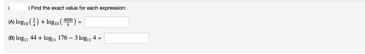 Find the exact value for each expression:
(A) log10 () + log10 ( 4000 ) =
(B) log11 44 + log11
176 – 3 log11
4 =
