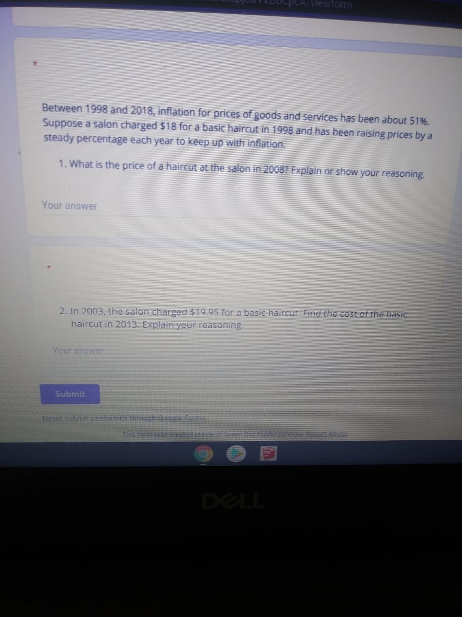 pCA/Viewtorm
Between 1998 and 2018, inflation for prices of goods and services has been about 51%.
Suppose a salon charged $18 for a basic haircut in 1998 and has been raising prices by a
steady percentage each year to keep up with inflation.
1. What is the price of a haircut at the salon in 2008? Explain or show your reasoning.
Your answer
2. In 2003, the salon charged $19.95 for a basic haircut. Find the cost of the basic
haircut in 2013. Explain your reasoning.
Your answer
Submit
Never submit passwords through Google Forms
Renort AbusA
DELL

