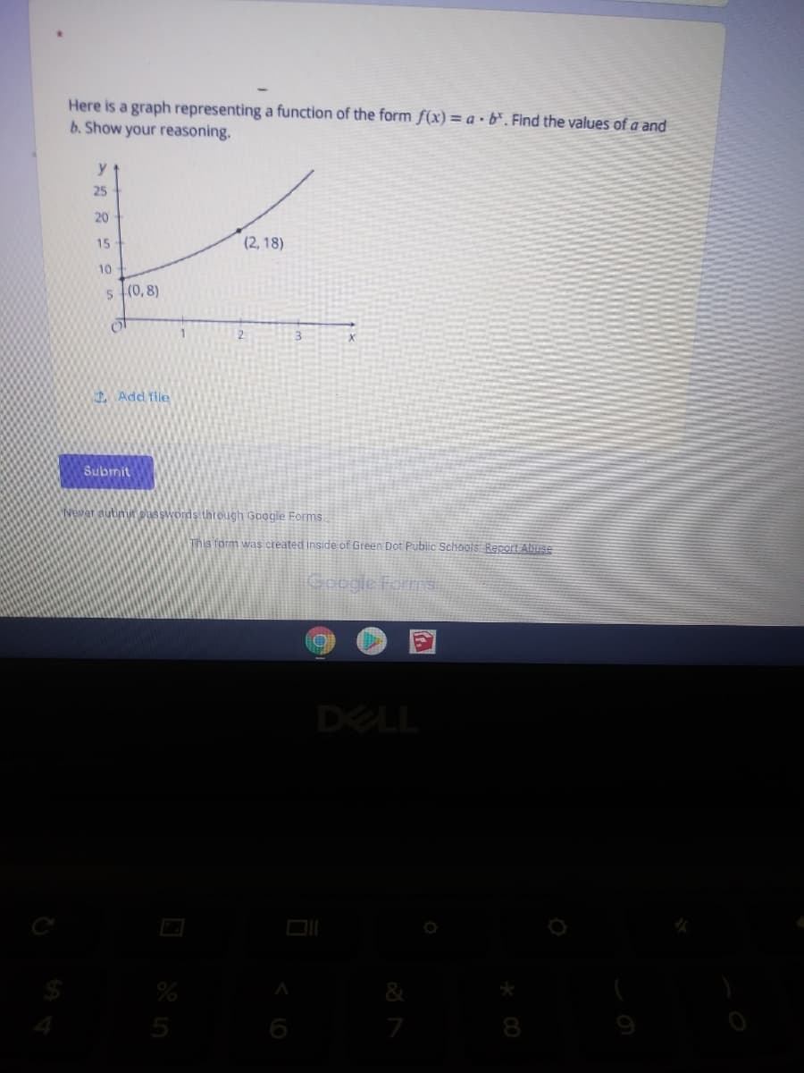 Here is a graph representing a function of the form f(x) = a •b%. Find the values of a and
b. Show your reasoning.
y
25
20
15
(2, 18)
10
5 (0, 8)
2
Add file
Submit
Wewer subimit pisswords thtough Google Forms.
This form was created inside of Green Dot Public Schools Report Alyuse
Gobgie Forms
DELL
&
5
6
7
8
