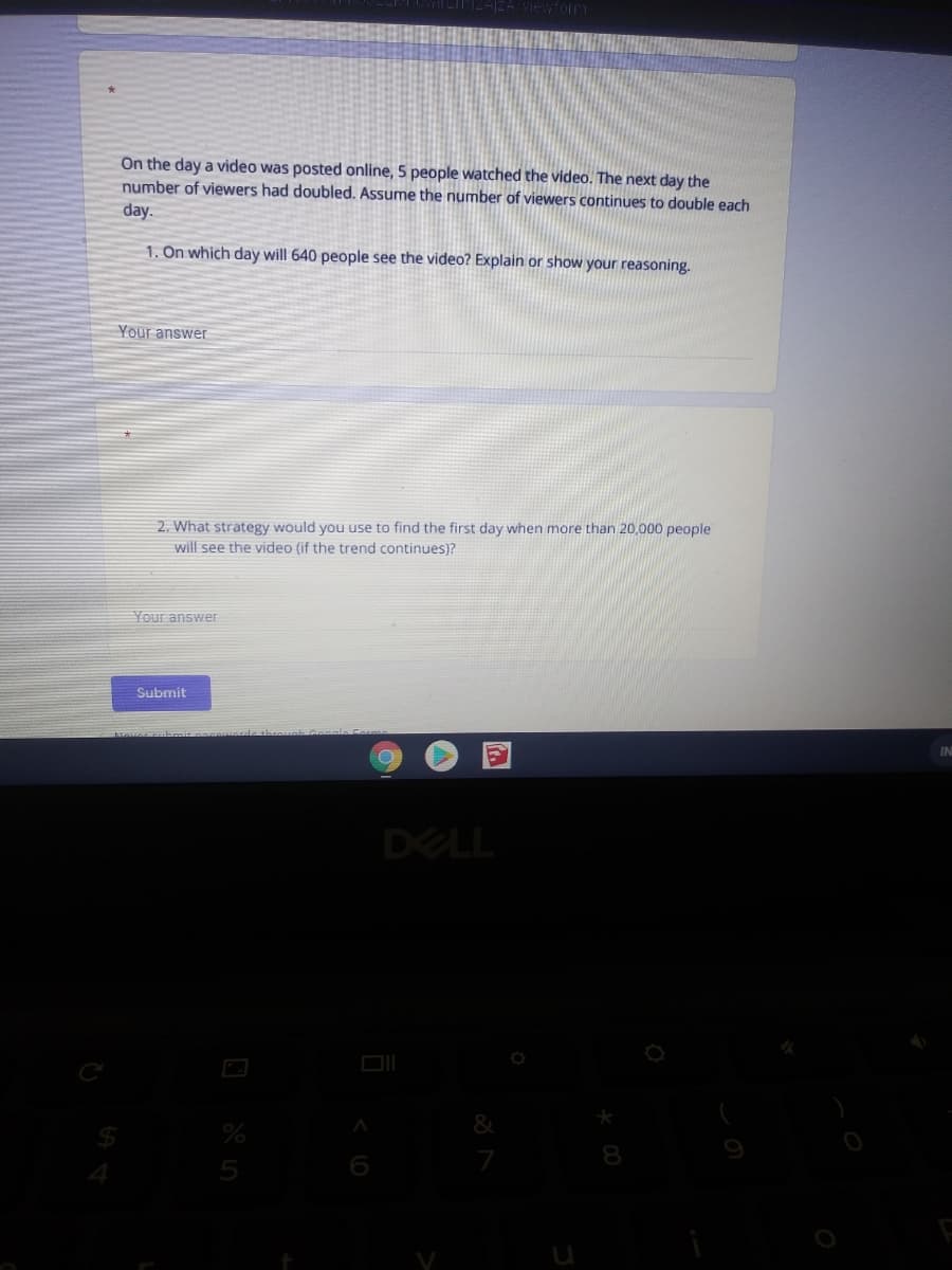 On the day a video was posted online, 5 people watched the video. The next day the
number of viewers had doubled. Assume the number of viewers continues to double each
day.
1. On which day will 640 people see the video? Explain or show your reasoning.
Your answer
2. What strategy would you use to find the first day when more than 20,000 people
will see the video (if the trend continues)?
Your answer
Submit
DELL
8.
