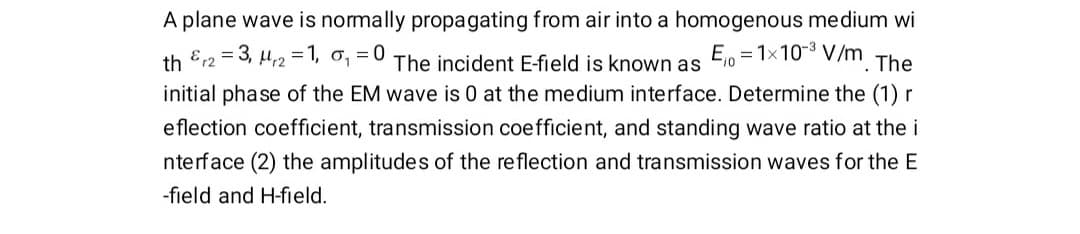 A plane wave is normally propagating from air into a homogenous medium wi
th Er2 = 3, H2 = 1, o, = 0
The incident E-field is known as
E10 = 1x10-3 V/m
The
initial phase of the EM wave is 0 at the medium interface. Determine the (1) r
eflection coefficient, transmission coefficient, and standing wave ratio at the i
nterface (2) the amplitudes of the reflection and transmission waves for the E
-field and H-field.
