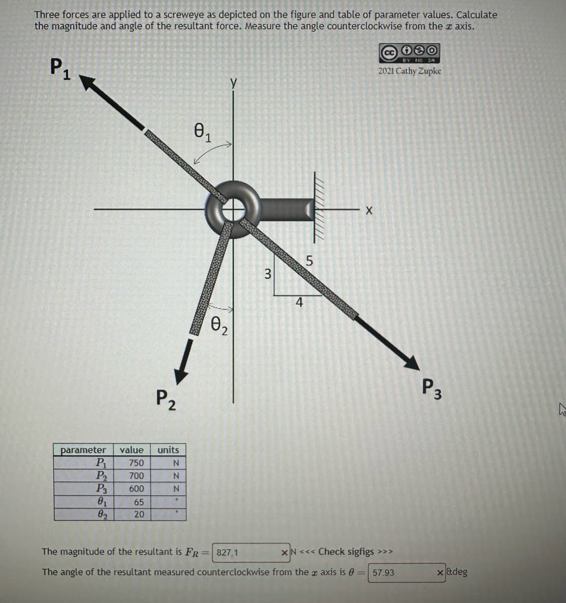 Three forces are applied to a screweye as depicted on the figure and table of parameter values. Calculate
the magnitude and angle of the resultant force. Measure the angle counterclockwise from the # axis.
Р1
P1
P₂
P3
0₁
0₂
ARTIS
parameter value units
750
700
600
65
20
P2
N
N
N
.
0₁
1
PUDOS
0₂
3
4
LO
5
///////////
X
130
BY NO SA
2021 Cathy Zupke
The magnitude of the resultant is FR = 827,1
XN <<< Check sigfigs >>>
The angle of the resultant measured counterclockwise from the axis is = 57.93
P3
x adeg
4