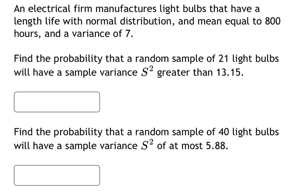 An electrical firm manufactures light bulbs that have a
length life with normal distribution, and mean equal to 800
hours, and a variance of 7.
Find the probability that a random sample of 21 light bulbs
will have a sample variance S² greater than 13.15.
Find the probability that a random sample of 40 light bulbs
will have a sample variance S² of at most 5.88.
