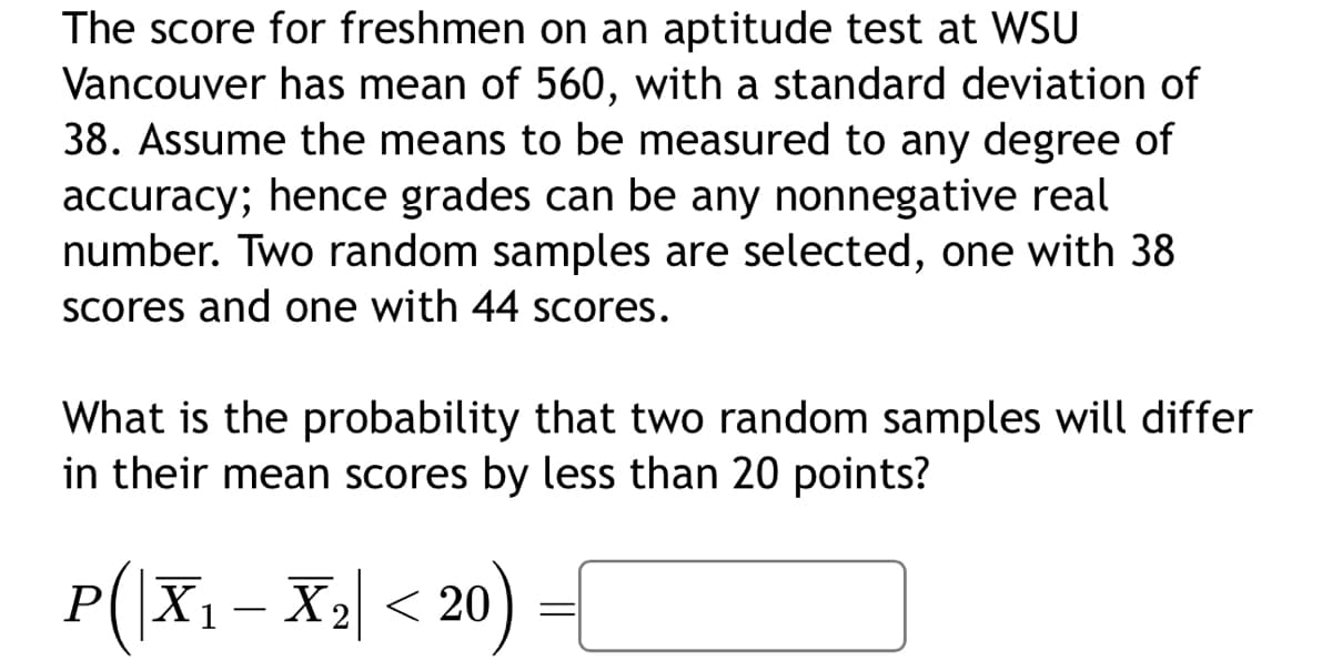 The score for freshmen on an aptitude test at WSU
Vancouver has mean of 560, with a standard deviation of
38. Assume the means to be measured to any degree of
accuracy; hence grades can be any nonnegative real
number. Two random samples are selected, one with 38
scores and one with 44 scores.
What is the probability that two random samples will differ
in their mean scores by less than 20 points?
P(|X₁ X₂ < 20) =
X1
-