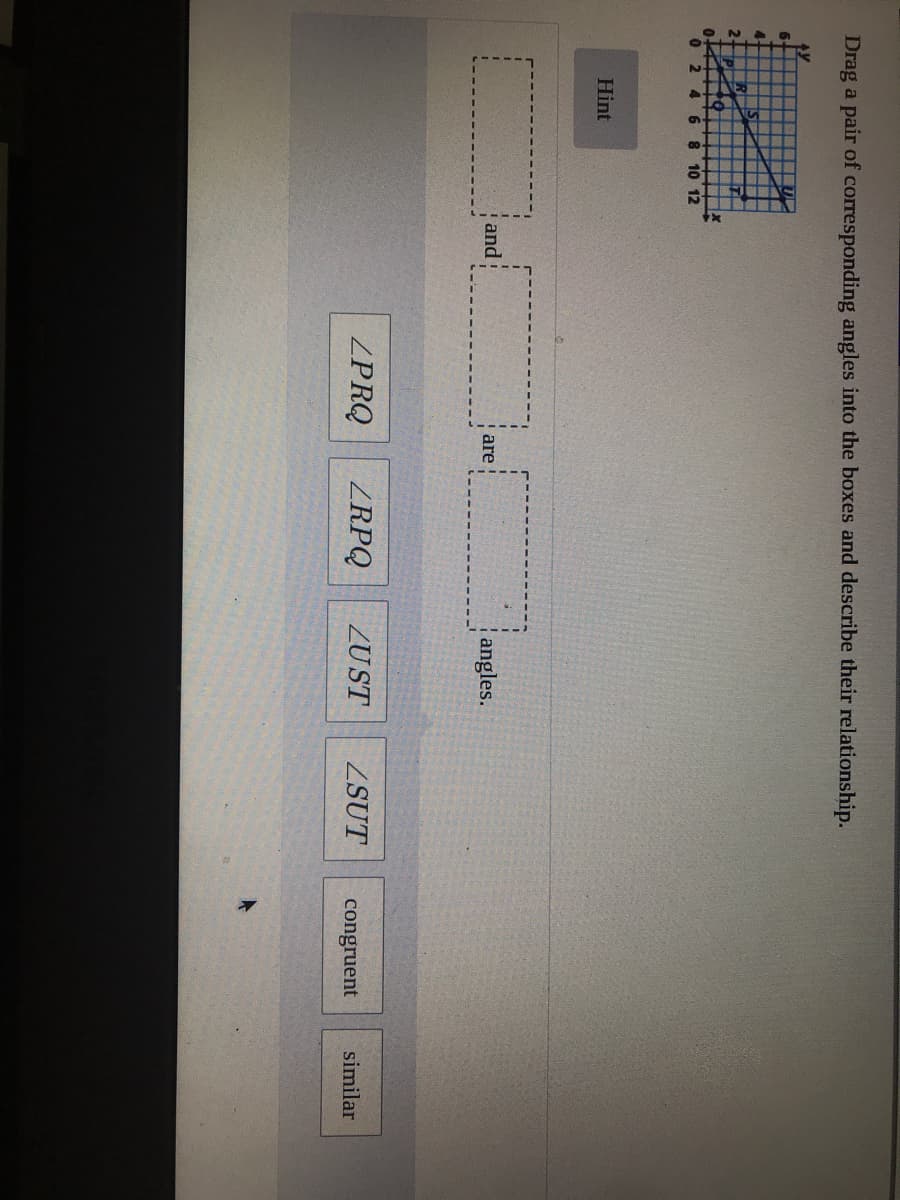 Drag a pair of corresponding angles into the boxes and describe their relationship.
6.
6 8 10 12
Hint
and
are
angles.
ZPRQ
ZRPQ
ZUST
ZSUT
congruent
similar
